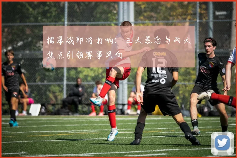 揭幕战即将打响:三大悬念与两大焦点引领赛事风向